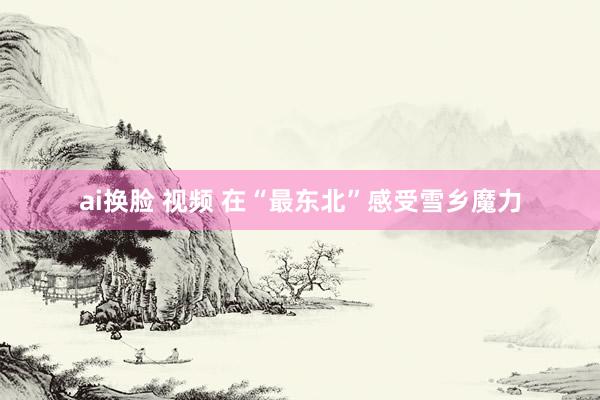 ai换脸 视频 在“最东北”感受雪乡魔力
