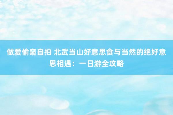 做爱偷窥自拍 北武当山好意思食与当然的绝好意思相遇：一日游全攻略