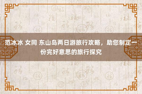 范冰冰 女同 东山岛两日游旅行攻略，助您制定一份完好意思的旅行探究