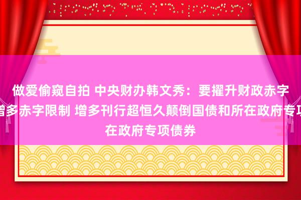 做爱偷窥自拍 中央财办韩文秀：要擢升财政赤字率、增多赤字限制 增多刊行超恒久颠倒国债和所在政府专项债券