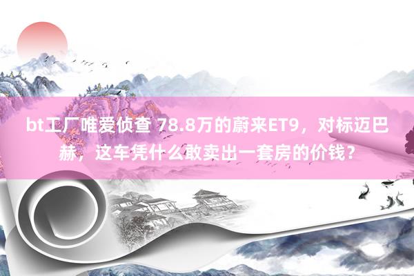 bt工厂唯爱侦查 78.8万的蔚来ET9，对标迈巴赫，这车凭什么敢卖出一套房的价钱？