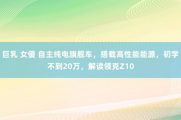 巨乳 女優 自主纯电旗舰车，搭载高性能能源，初学不到20万，解读领克Z10