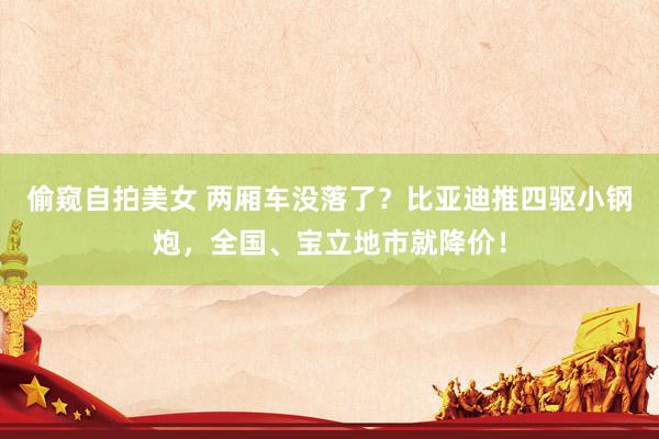 偷窥自拍美女 两厢车没落了？比亚迪推四驱小钢炮，全国、宝立地市就降价！