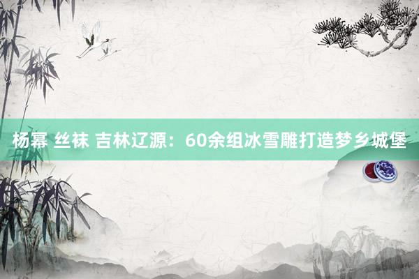 杨幂 丝袜 吉林辽源：60余组冰雪雕打造梦乡城堡