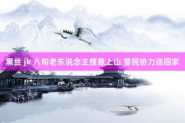黑丝 jk 八旬老东说念主捏意上山 警民协力送回家