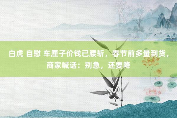 白虎 自慰 车厘子价钱已腰斩，春节前多量到货，商家喊话：别急，还要降