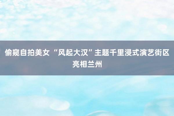 偷窥自拍美女 “风起大汉”主题千里浸式演艺街区亮相兰州