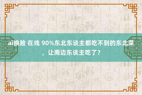 ai换脸 在线 90%东北东谈主都吃不到的东北菜，让南边东谈主吃了？