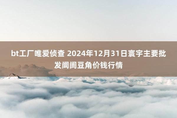 bt工厂唯爱侦查 2024年12月31日寰宇主要批发阛阓豆角价钱行情