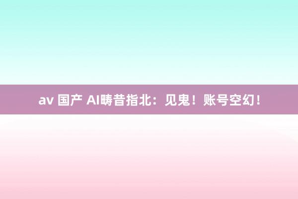av 国产 AI畴昔指北：见鬼！账号空幻！