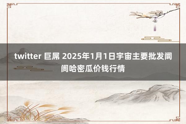 twitter 巨屌 2025年1月1日宇宙主要批发阛阓哈密瓜价钱行情