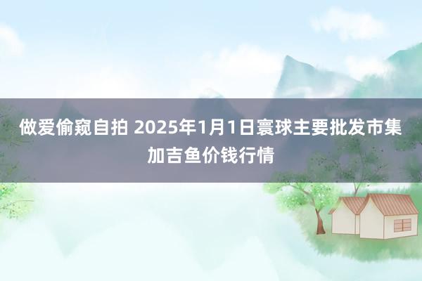 做爱偷窥自拍 2025年1月1日寰球主要批发市集加吉鱼价钱行情