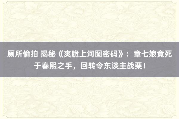 厕所偷拍 揭秘《爽脆上河图密码》：章七娘竟死于春熙之手，回转令东谈主战栗！