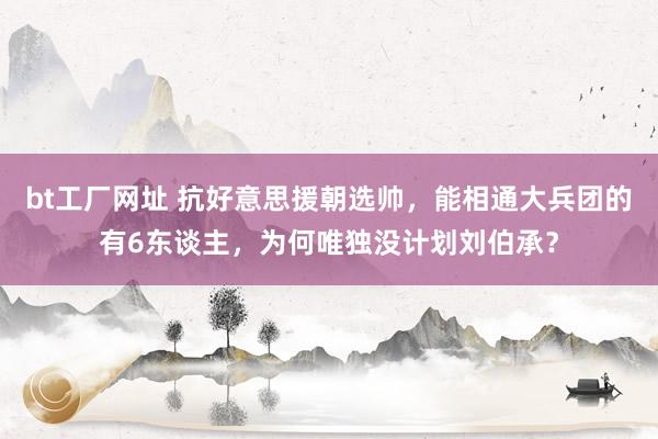 bt工厂网址 抗好意思援朝选帅，能相通大兵团的有6东谈主，为何唯独没计划刘伯承？