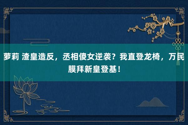 萝莉 渣皇造反，丞相傻女逆袭？我直登龙椅，万民膜拜新皇登基！