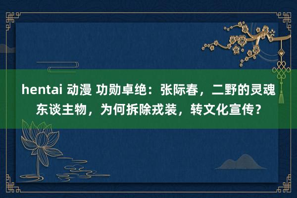 hentai 动漫 功勋卓绝：张际春，二野的灵魂东谈主物，为何拆除戎装，转文化宣传？