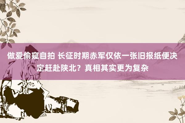 做爱偷窥自拍 长征时期赤军仅依一张旧报纸便决定赶赴陕北？真相其实更为复杂