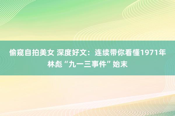 偷窥自拍美女 深度好文：连续带你看懂1971年林彪“九一三事件”始末