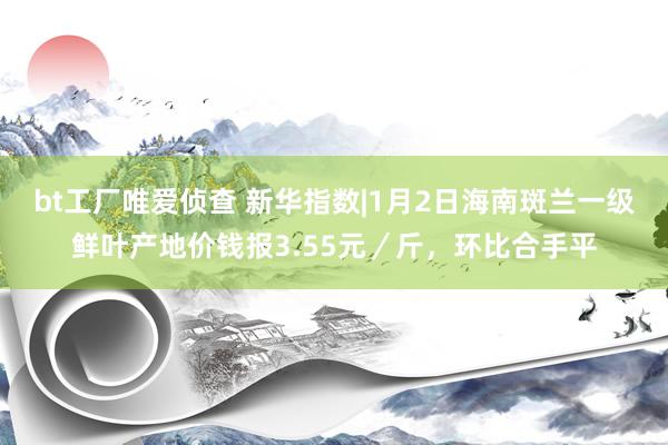bt工厂唯爱侦查 新华指数|1月2日海南斑兰一级鲜叶产地价钱报3.55元／斤，环比合手平