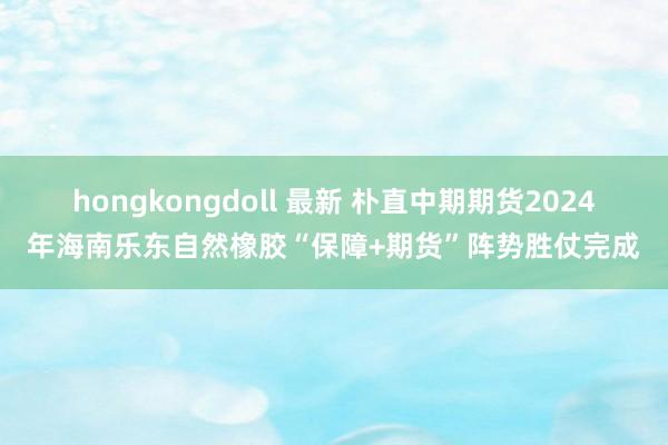 hongkongdoll 最新 朴直中期期货2024年海南乐东自然橡胶“保障+期货”阵势胜仗完成