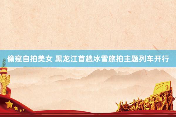 偷窥自拍美女 黑龙江首趟冰雪旅拍主题列车开行