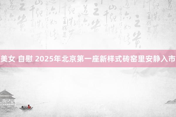 美女 自慰 2025年北京第一座新样式砖窑里安静入市