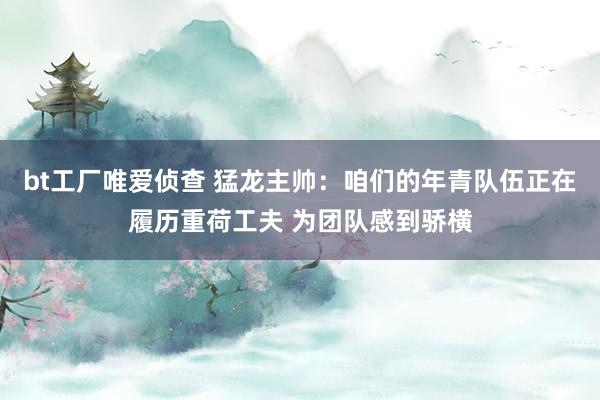 bt工厂唯爱侦查 猛龙主帅：咱们的年青队伍正在履历重荷工夫 为团队感到骄横