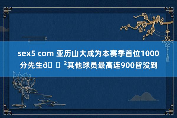 sex5 com 亚历山大成为本赛季首位1000分先生😲其他球员最高连900皆没到