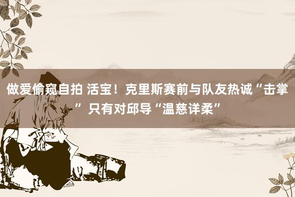 做爱偷窥自拍 活宝！克里斯赛前与队友热诚“击掌” 只有对邱导“温慈详柔”