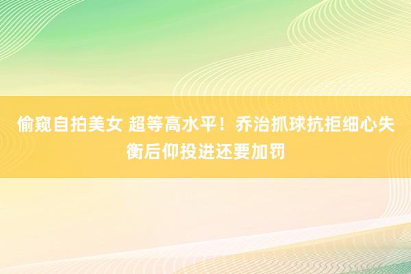 偷窥自拍美女 超等高水平！乔治抓球抗拒细心失衡后仰投进还要加罚