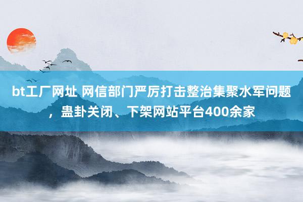 bt工厂网址 网信部门严厉打击整治集聚水军问题，蛊卦关闭、下架网站平台400余家