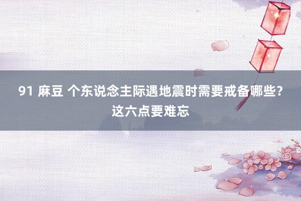 91 麻豆 个东说念主际遇地震时需要戒备哪些？这六点要难忘