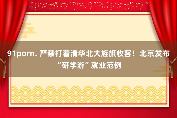 91porn. 严禁打着清华北大旌旗收客！北京发布“研学游”就业范例