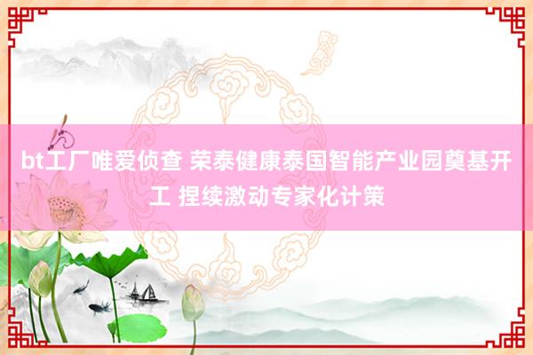 bt工厂唯爱侦查 荣泰健康泰国智能产业园奠基开工 捏续激动专家化计策