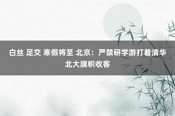 白丝 足交 寒假将至 北京：严禁研学游打着清华北大旗帜收客