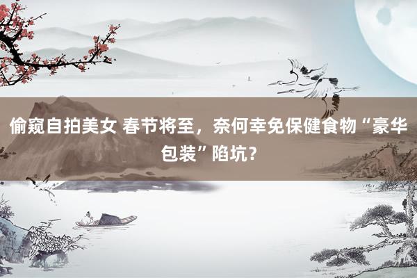 偷窥自拍美女 春节将至，奈何幸免保健食物“豪华包装”陷坑？