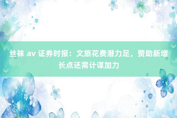 丝袜 av 证券时报：文旅花费潜力足，赞助新增长点还需计谋加力
