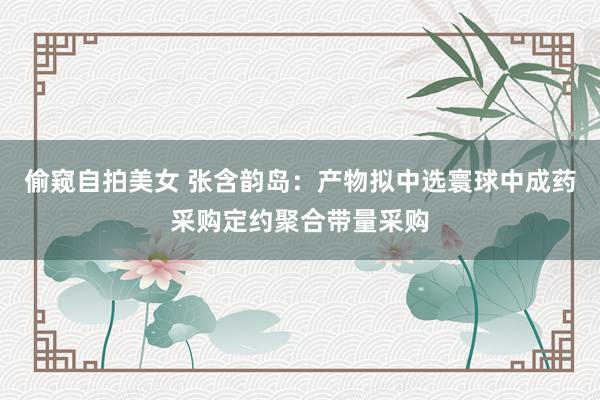 偷窥自拍美女 张含韵岛：产物拟中选寰球中成药采购定约聚合带量采购