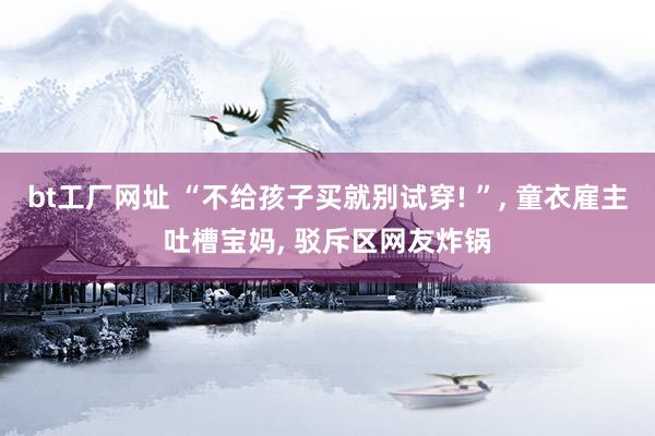 bt工厂网址 “不给孩子买就别试穿! ”， 童衣雇主吐槽宝妈， 驳斥区网友炸锅