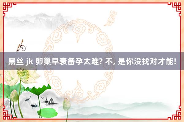 黑丝 jk 卵巢早衰备孕太难? 不， 是你没找对才能!