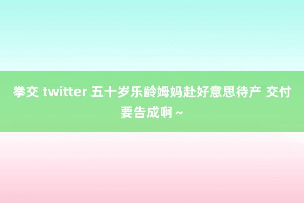 拳交 twitter 五十岁乐龄姆妈赴好意思待产 交付要告成啊~