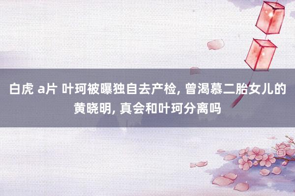 白虎 a片 叶珂被曝独自去产检， 曾渴慕二胎女儿的黄晓明， 真会和叶珂分离吗