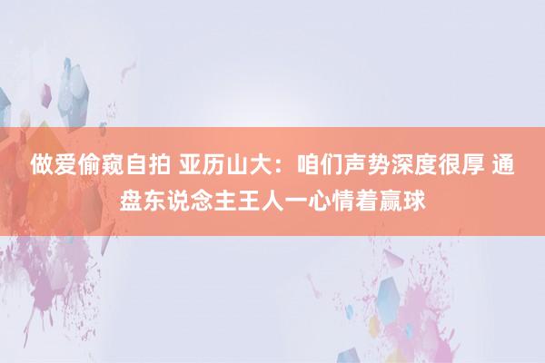 做爱偷窥自拍 亚历山大：咱们声势深度很厚 通盘东说念主王人一心情着赢球