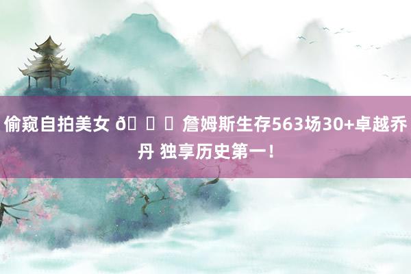 偷窥自拍美女 👑詹姆斯生存563场30+卓越乔丹 独享历史第一！