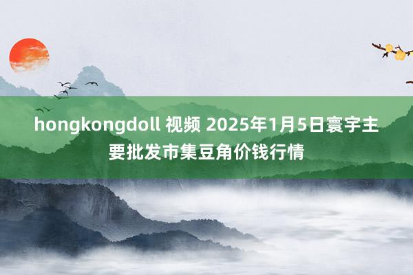 hongkongdoll 视频 2025年1月5日寰宇主要批发市集豆角价钱行情