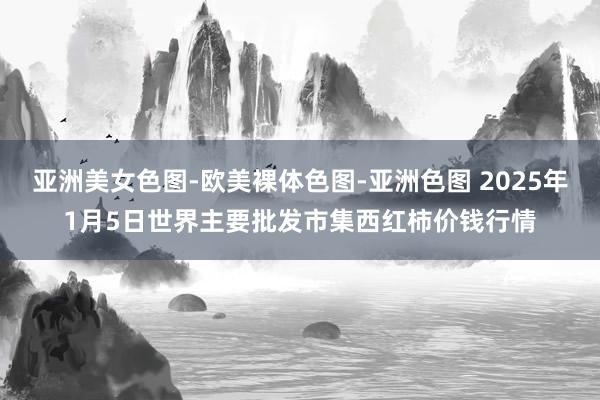 亚洲美女色图-欧美裸体色图-亚洲色图 2025年1月5日世界主要批发市集西红柿价钱行情