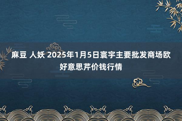 麻豆 人妖 2025年1月5日寰宇主要批发商场欧好意思芹价钱行情