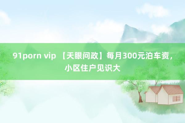 91porn vip 【天眼问政】每月300元泊车资，小区住户见识大