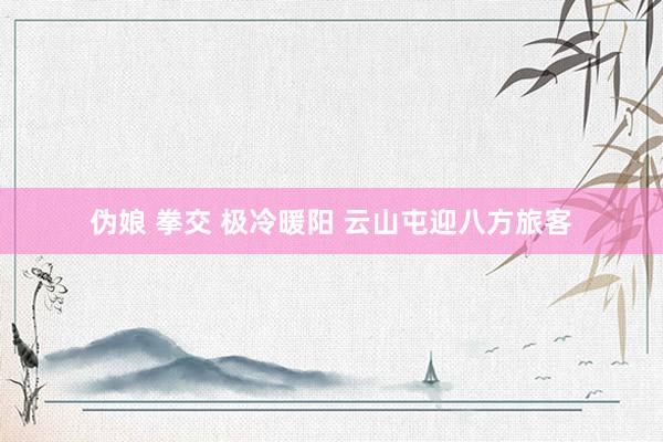 伪娘 拳交 极冷暖阳 云山屯迎八方旅客