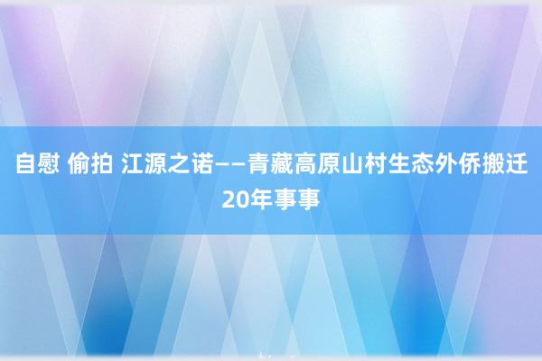 自慰 偷拍 江源之诺——青藏高原山村生态外侨搬迁20年事事